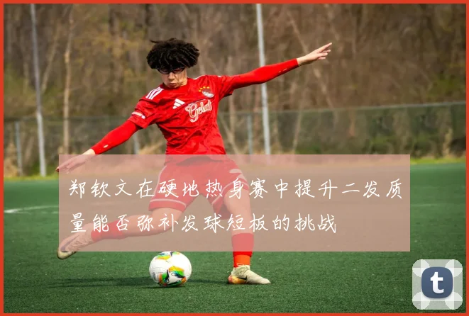 郑钦文在硬地热身赛中提升二发质量能否弥补发球短板的挑战