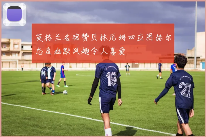 英格兰名宿赞贝林厄姆回应图赫尔态度幽默风趣令人喜爱