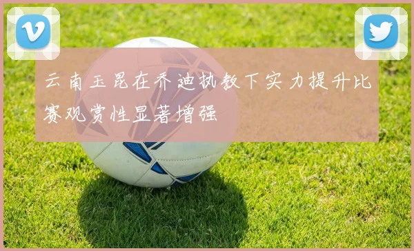 云南玉昆在乔迪执教下实力提升比赛观赏性显著增强